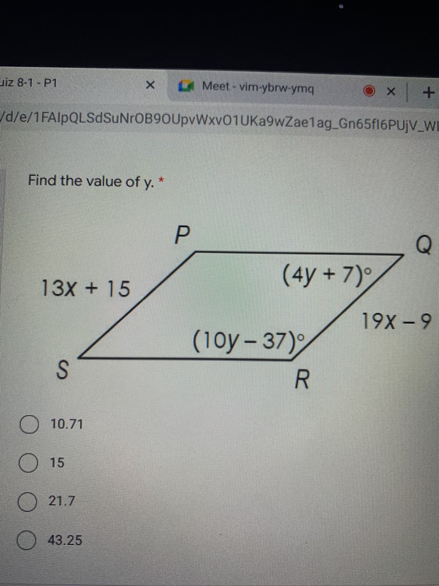 piz 8-1 P1
LA Meet-vim-ybrw-ymq
/d/e/1FAlpQLSdSuNrOB90UpvWxv01UKa9wZaelag Gn65fl6PUjV_WD
Find the value of y. *
(4y +7)
13X + 15
19X -9
(10y-37)
S
10.71
O 15
O 21.7
43.25
