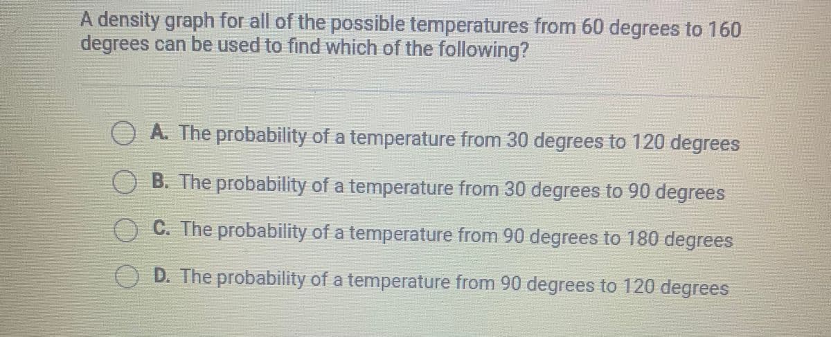 A density graph for all of the possible temperatures from 60 degrees to 160
degrees can be used to find which of the following?
A. The probability of a temperature from 30 degrees to 120 degrees
OB. The probability of a temperature from 30 degrees to 90 degrees
OC. The probability of a temperature from 90 degrees to 180 degrees
O D. The probability of a temperature from 90 degrees to 120 degrees
