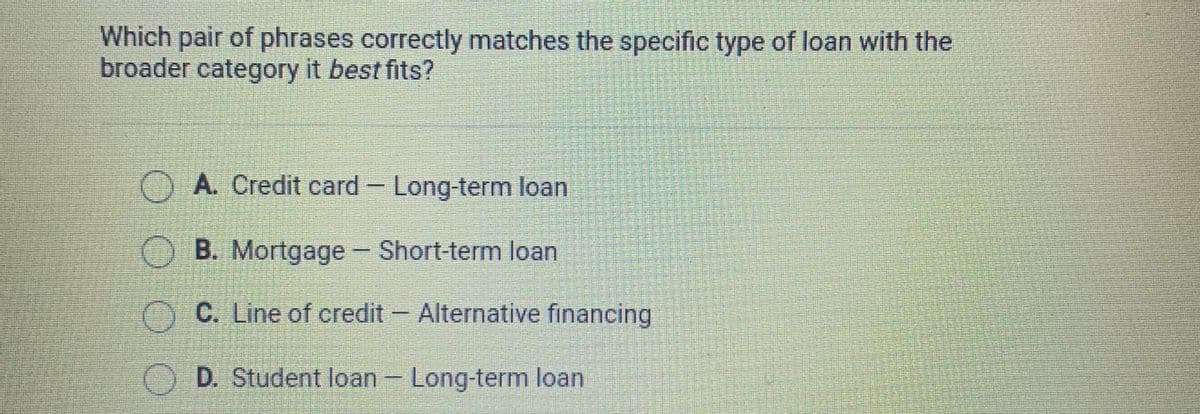 Which pair of phrases correctly matches the specific type of loan with the
broader category it best fits?
O A. Credit card Long-term loan
OB. Mortgage Short-term loan
O C. Line of credit Alternative financing
O D. Student loan- Long-term loan
