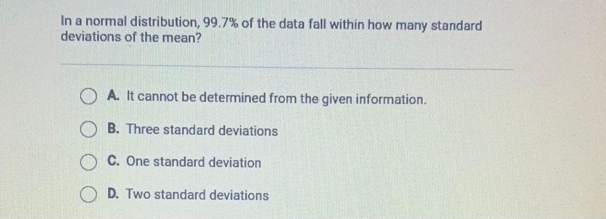 In a normal distribution, 99.7% of the data fall within how many standard
deviations of the mean?
A. It cannot be determined from the given information.
B. Three standard deviations
OC. One standard deviation
D. Two standard deviations
