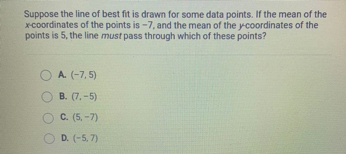 Suppose the line of best fit is drawn for some data points. If the mean of the
x-coordinates of the points is -7, and the mean of the y-coordinates of the
points is 5, the line must pass through which of these points?
O A. (-7, 5)
OB. (7,-5)
OC. (5,-7)
O D. (-5, 7)
