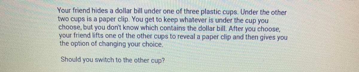 Your friend hides a dollar bill under one of three plastic cups. Under the other
two cups
choose, but you don't know which contains the dollar bill. After you choose,
friend lifts one of the other cups to reveal a paper clip and then gives you
is a paper clip. You get to keep whatever is under the cup you
your
the option of changing your choice.
Should you switch to the other cup?
