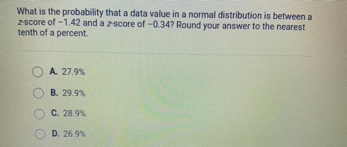 What is the probability that a data value in a normal distribution is between a
z-score of -1.42 and a z-score of -0.34? Round your answer to the nearest
tenth of a percent.
OA 27.9%
O B. 29 9 %
OC. 28.9%
O D. 26.9%
