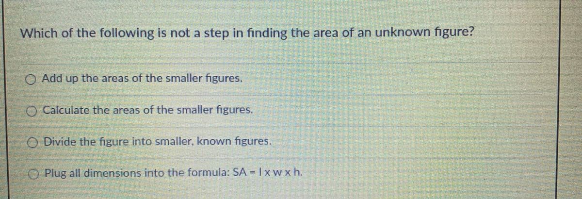 Which of the following is not a step in finding the area of an unknown figure?
O Add up the areas of the smaller figures.
O Calculate the areas of the smaller figures.
O Divide the figure into smaller, known figures.
O Plug all dimensions into the formula: SA = Ixw x h.
甜 M
盤
機
M 拱
掘
