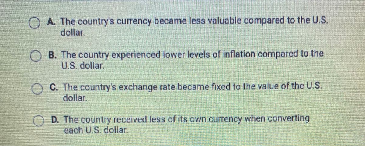 A. The country's currency became less valuable compared to the U.S.
dollar.
O B. The country experienced lower levels of inflation compared to the
U.S. dollar.
C. The country's exchange rate became fixed to the value of the U.S.
dollar.
D. The country received less of its own currency when converting
each U.S. dollar.
