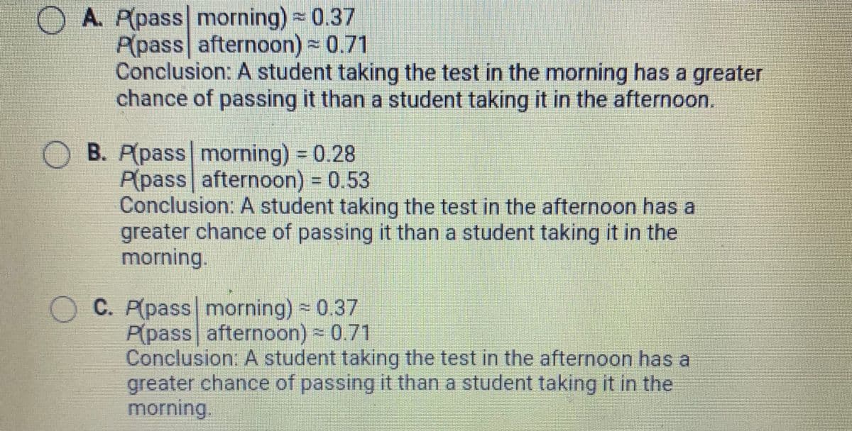 OA. P(pass morning) 0.37
P(pass afternoon) 0.71
Conclusion: A student taking the test in the morning has a greater
chance of passing it than a student taking it in the afternoon.
B. P(pass morning) 0.28
P(pass afternoon) 0.53
Conclusion: A student taking the test in the afternoon has a
greater chance of passing it than a student taking it in the
morning.
C. P(pass morning) 0.37
P(pass afternoon) - 0.71
Conclusion: A student taking the test in the afternoon has a
greater chance of passing it than a student taking it in the
morning.
