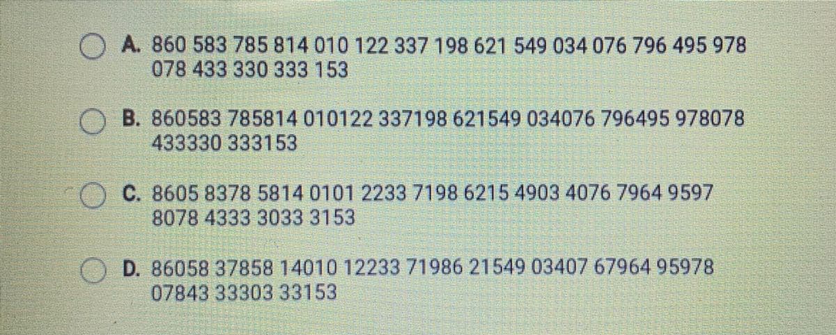 O A. 860 583 785 814 010 122 337 198 621 549 034 076 796 495 978
078 433 330 333 153
B. 860583 785814 010122 337198 621549 034076 796495 978078
433330 333153
OC. 8605 8378 5814 0101 2233 7198 6215 4903 4076 7964 9597
8078 4333 3033 3153
O D. 86058 37858 14010 12233 71986 21549 03407 67964 95978
07843 33303 33153
