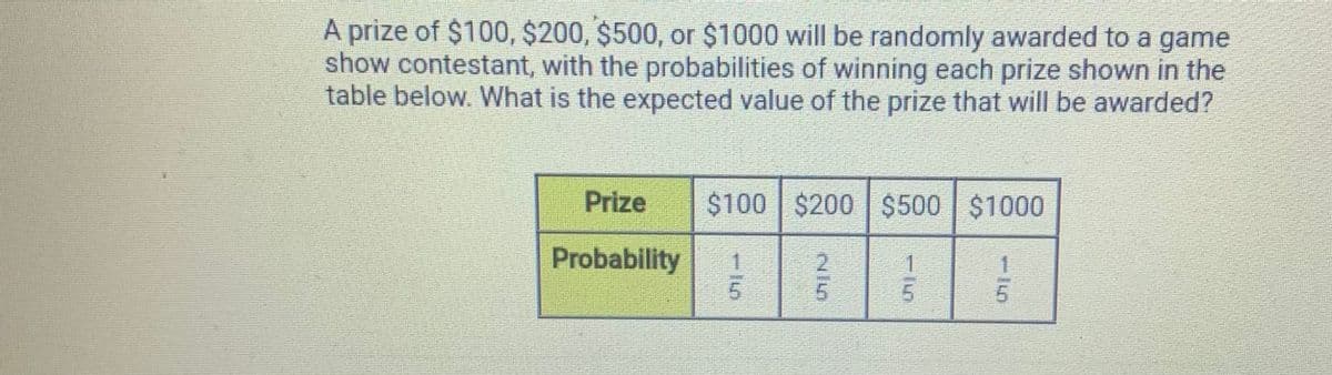 A prize of $100, $200, $500, or $1000 will be randomly awarded to a game
show contestant, with the probabilities of winning each prize shown in the
table below. What is the expected value of the prize that will be awarded?
Prize
$100 $200 $500 $1000
Probability
1
