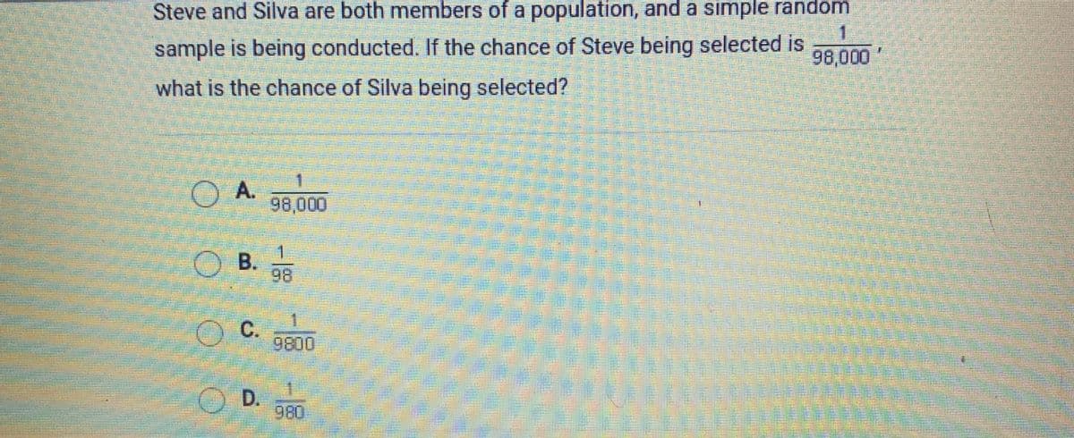 Steve and Silva are both members of a population, and a simple random
sample is being conducted. If the chance of Steve being selected is
98,000
what is the chance of Silva being selected?
OA.
98,000
1
O B.
98
1
O C.
9800
OD.
980
