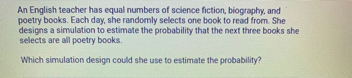 An English teacher has equal numbers of science fiction, biography, and
poetry books. Each day, she randomly selects one book to read from. She
designs a simulation to estimate the probability that the next three books she
selects are all poetry books.
Which simulation design could she use to estimate the probability?
