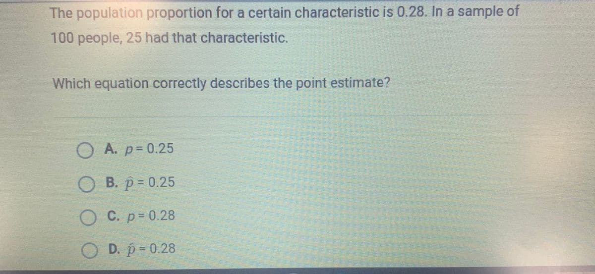 The population proportion for a certain characteristic is 0.28. In a sample of
100 people, 25 had that characteristic.
Which equation correctly describes the point estimate?
OA. p=0.25
О В. р%3D0.25
O C. p= 0.28
D. p 0.28
