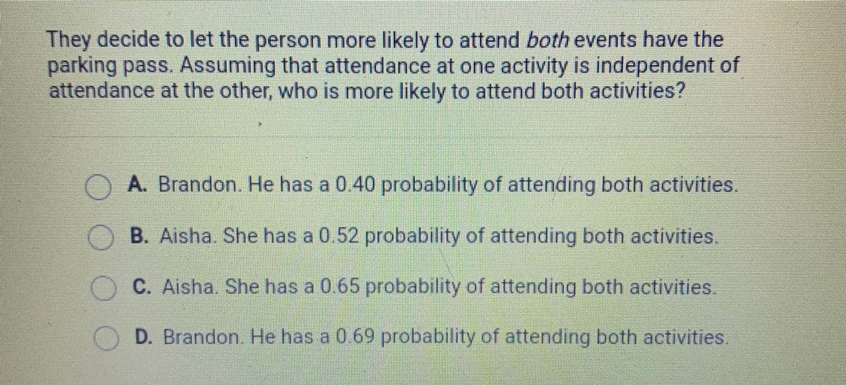 They decide to let the person more likely to attend both events have the
parking pass. Assuming that attendance at one activity is independent of
attendance at the other, who is more likely to attend both activities?
A. Brandon. He has a 0.40 probability of attending both activities.
B. Aisha. She has a 0.52 probability of attending both activities.
C. Aisha. She has a 0.65 probability of attending both activities.
D. Brandon. He has a 0.69 probability of attending both activities
