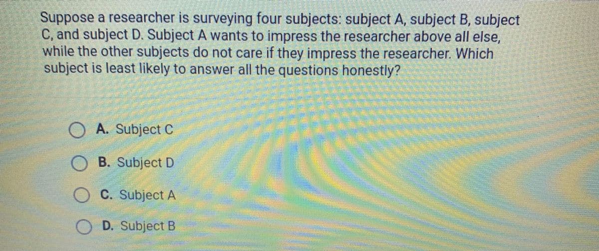 Suppose a researcher is surveying four subjects: subject A, subject B, subject
C, and subject D. Subject A wants to impress the researcher above all else,
while the other subjects do not care if they impress the researcher. Which
subject is least likely to answer all the questions honestly?
OA. Subject C
O B. Subject D
C. Subject A
D. Subject B
