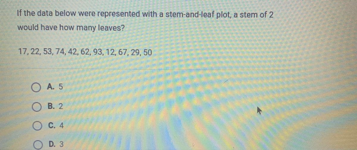 **Question:**

If the data below were represented with a stem-and-leaf plot, a stem of 2 would have how many leaves?

Data: 17, 22, 53, 74, 42, 62, 93, 12, 67, 29, 50

**Options:**

- A. 5
- B. 2
- C. 4
- D. 3

**Explanation for Stem-and-Leaf Plot:**

A stem-and-leaf plot is a way to visually display data. The 'stem' is the leading digit(s), while the 'leaf' is the last digit. For example, for the number 22, the stem is 2 and the leaf is 2. For a stem of 2, locate all numbers in the list that begin with 2, such as 22 and 29. Then count the number of leaves associated with that stem.