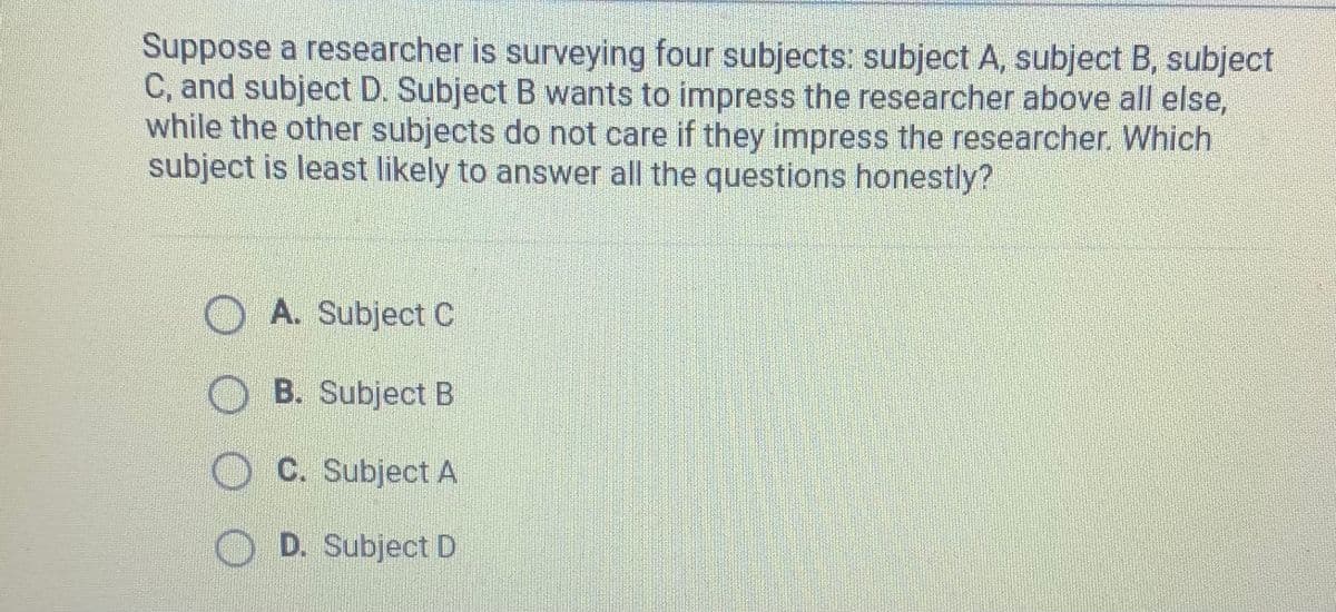 Suppose a researcher is surveying four subjects: subject A, subject B, subject
C, and subject D. Subject B wants to impress the researcher above all else,
while the other subjects do not care if they impress the researcher. Which
subject is least likely to answer all the questions honestly?
A. Subject C
B. Subject B
C. Subject A
D. Subject D
