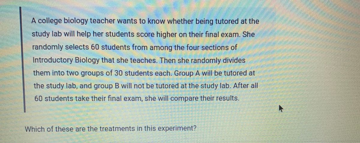 A college biology teacher wants to know whether being tutored at the
study lab will help her students score higher on their final exam. She
randomly selects 60 students from among the four sections of
Introductory Biology that she teaches. Then she randomly divides
them into two groups of 30 students each. Group A will be tutored at
the study lab, and group B will not be tutored at the study lab. After all
60 students take their final exam, she will compare their results.
Which of these are the treatments in this experiment?
