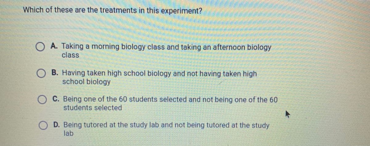 Which of these are the treatments in this experiment?
O A. Taking a morning biology class and taking an afternoon biology
class
B. Having taken high school biology and not having taken high
school biology
O C. Being one of the 60 students selected and not being one of the 60
students selected
O D. Being tutored at the study lab and not being tutored at the study
lab
