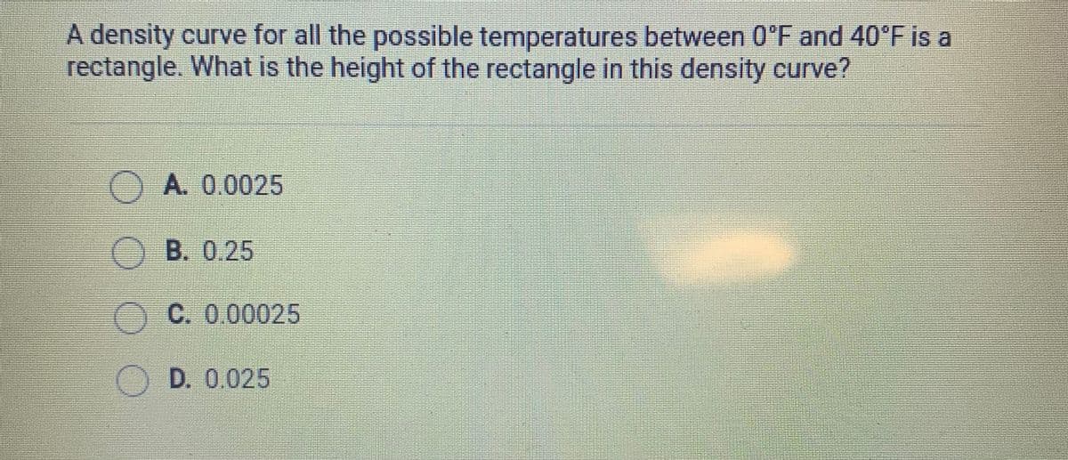 A density curve for all the possible temperatures between 0°F and 40°F is a
rectangle. What is the height of the rectangle in this density curve?
A. 0.0025
O B. 0.25
C. 0.00025
O D. 0.025
