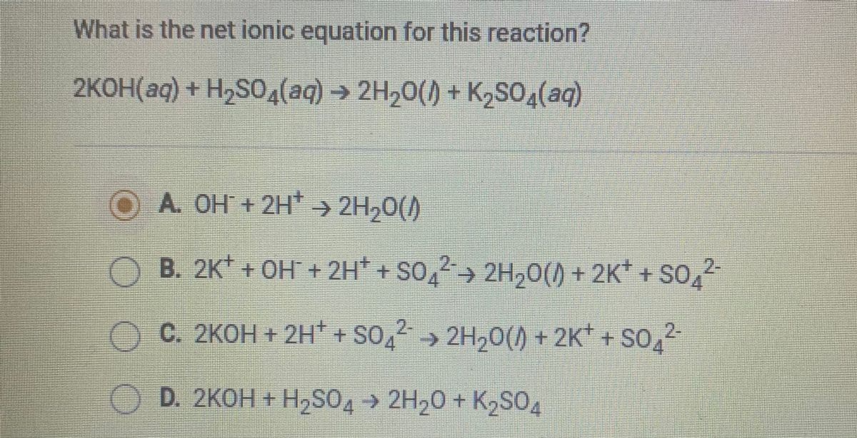 What is the net ionic equation for this reaction?
2KOH(aq) + H2SO,(aq) → 2H20() + K2SO4(aq)
OA. OH +2H → 2H,0()
B. 2K + OH + 2H* + SO,> 2H,0() + 2K* + SO,
2-
C. 2KOH + 2H* + SO, > 2H,0() + 2K* + SO,2
D. 2KOH + H,SO4 → 2H20 + K2SO4
