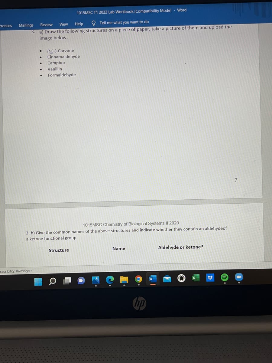 erences
1015MSC T1 2022 Lab Workbook [Compatibility Mode] - Word
Review
View
Help
Tell me what you want to do
3.
a) Draw the following structures on a piece of paper, take a picture of them and upload the
image below.
R-(-)-Carvone
Cinnamaldehyde
Camphor
Vanillin
Formaldehyde
7
1015MSC Chemistry of Biological Systems II 2020
3. b) Give the common names of the above structures and indicate whether they contain an aldehydeof
a ketone functional group.
Structure
Name
Aldehyde or ketone?
Mailings
cessibility: Investigate
а
hp
#t