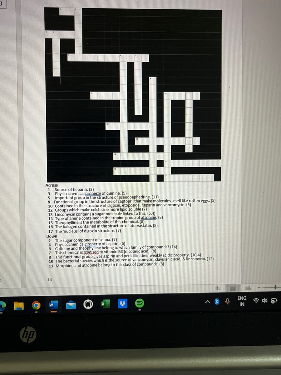 O
hp
5
Across
1
3
Source of heparin. (3)
Physicochemical property of quinine. (5)
Important group in the structure of pseudoephedrine. (11)
5
9 Functional group in the structure of captopril that make molecules smell like rotten eggs. (5)
10 Contained in the structure of digoxin, etoposide, heparin and vancomycin. (5)
12 Groups which make colchicine more lipid soluble (7)
13 Lincomycin contains a sugar molecule linked to this. (5,4)
14 Type of amine contained in the tropine group of atropine. (8)
15 Theophylline is the metabolite of this chemical. (8)
16 The halogen contained in the structure of atorvastatin. (8)
17 The 'nucleus' of digoxin structure. (7)
Down
2 The sugar component of senna. (7)
4 Physicochemical property of aspirin. (6)
6
Caffeine and theophylline belong to which family of compounds? (14)
7 This chemical is oxidised to vitamin B3 (nicotinic acid). (8)
8 This functional group gives aspirin and penicillin their weakly acidic property. (10,4)
10 The bacterial species which is the source of vancomycin, clavulanic acid, & lincomycin. (12)
11 Morphine and atropine belong to this class of compounds. (8)
14
00
ENG
IN