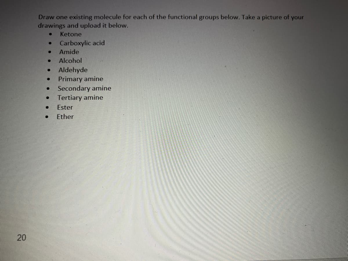 20
Draw one existing molecule for each of the functional groups below. Take a picture of your
drawings and upload it below.
● Ketone
●
Carboxylic acid
●
Amide
● Alcohol
●
Aldehyde
●
Primary amine
● Secondary amine
Tertiary amine
●
Ester
● Ether