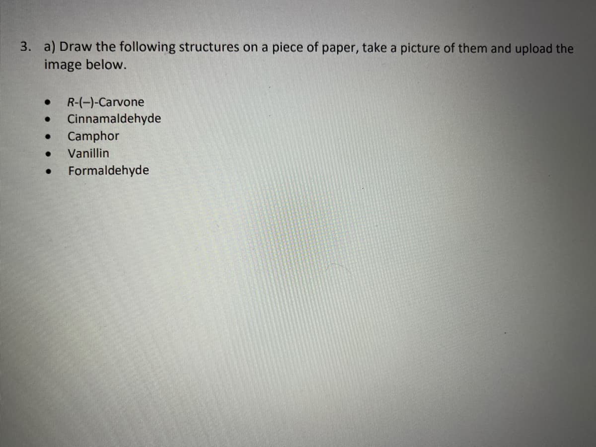 3. a) Draw the following structures on a piece of paper, take a picture of them and upload the
image below.
R-(-)-Carvone
● Cinnamaldehyde
● Camphor
●
Vanillin
Formaldehyde