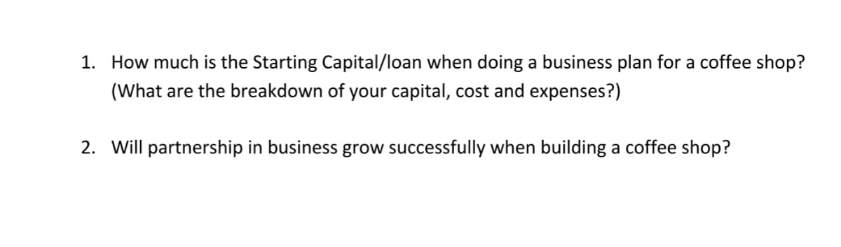 1. How much is the Starting Capital/loan when doing a business plan for a coffee shop?
(What are the breakdown of your capital, cost and expenses?)
2. Will partnership in business grow successfully when building a coffee shop?
