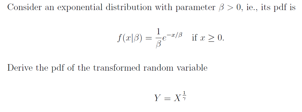 Consider an exponential distribution with parameter 3 > 0, ie., its pdf is
T(x|3)==-*/ if x ≥ 0.
f(x|ß):
>
В
Derive the pdf of the transformed random variable
Y = X²