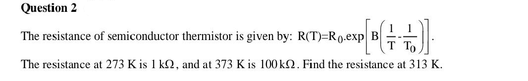 Question 2
The resistance of semiconductor thermistor is given by: R(T)=R0.exp B
P[B(+=+=+)]
T To
The resistance at 273 K is 1 k, and at 373 K is 100 kQ. Find the resistance at 313 K.