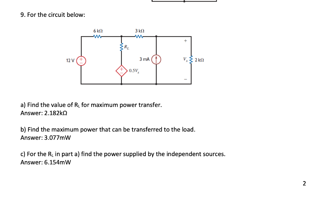 9. For the circuit below:
12 V
6 kn
{R₁
3 ΚΩ
3 mA
0.5Vx
a) Find the value of R₁ for maximum power transfer.
Answer: 2.182kQ
+
V. § 2 ΚΩ
b) Find the maximum power that can be transferred to the load.
Answer: 3.077mW
c) For the R₁ in part a) find the power supplied by the independent sources.
Answer: 6.154mW
2