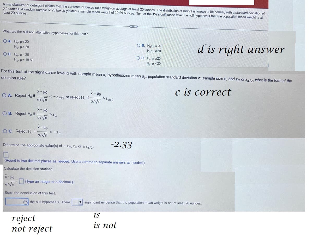 A manufacturer of detergent claims that the contents of boxes sold weigh on average at least 20 ounces. The distribution of weight is known to be normal, with a standard deviation of
0.4 ounces. A random sample of 25 boxes yielded a sample mean weight of 19.59 ounces. Test at the 1% significance level the null hypothesis that the population mean weight is at
least 20 ounces.
What are the null and alternative hypotheses for this test?
OA. H₂: ≤20
H₁: μ> 20
OC. H₂: H=20
H₂ = 19.59
O A. Reject H, if
OB. Reject H if
OC. Reject Ho if
For this test at the significance level a with sample mean x, hypothesized mean Ho, population standard deviation o, sample size n, and za or Za/2, what is the form of the
decision rule?
c is correct
x-Ho
o/√√n
x-Ho
o/√n
x-Ho
o/√√n
<-Za/2 or reject H, if
->Za
<-Za
Determine the appropriate value(s) of -Za. Za or ±Za/2-
x-Ho
0/√n
State the conclusion of this test.
(Type an integer or a decimal.)
x-Ho
0/√n
the null hypothesis. There
-2.33
(Round to two decimal places as needed. Use a comma to separate answers as needed.)
Calculate the decision statistic.
reject
not reject
->Za/2
CIE
OB. H₂:μ=20
H₁: μ#20
OD. H₂ μ ≥20
H₁: μ<20
is
is not
d is right answer
significant evidence that the population mean weight is not at least 20 ounces.