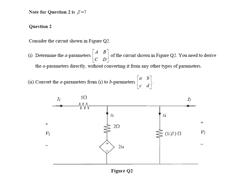 Note for Question 2 is 3=7
Question 2
Consider the circuit shown in Figure Q2.
A B
Determine the a-parameters
of the circuit shown in Figure Q2. You need to derive
the a-parameters directly, without converting it from any other types of parameters.
C D
(11) Convert the a-parameters from (1) to b-parameters
+ 1
V₁
I₁
502
13
252
214
Figure Q2
[a b]
c d
14
WWW
(1/β) Ω
12
+
V2