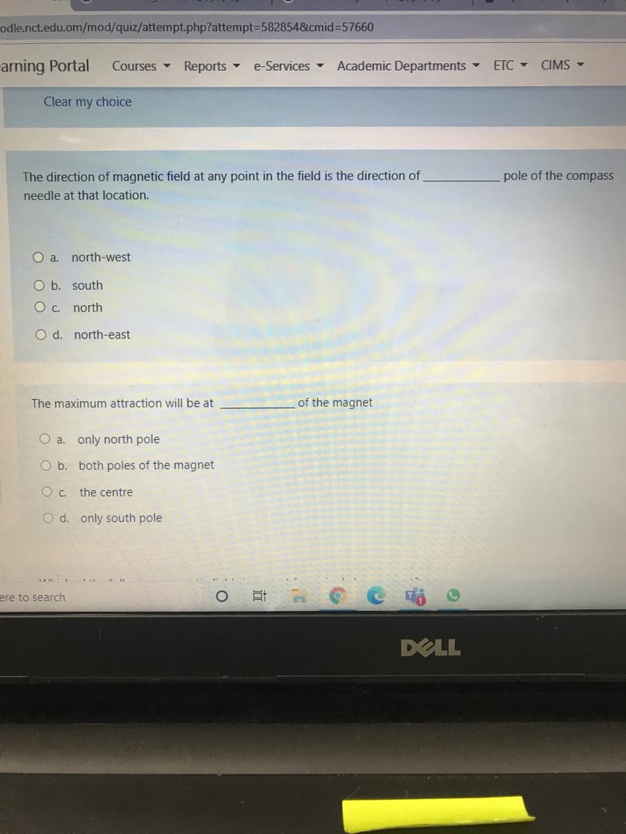 odle.nct.edu.om/mod/quiz/attempt.php?attempt3D5828548&cmid%3D57660
arning Portal
Courses Reports
Academic Departments
e-Services -
ETC - CIMS -
Clear my choice
The direction of magnetic field at any point in the field is the direction of
pole of the compass
needle at that location.
Oa.
north-west
O b. south
O c. north
O d. north-east
The maximum attraction will be at
of the magnet
O a. only north pole
O b. both poles of the magnet
the centre
O d. only south pole
ere to search
DELL
