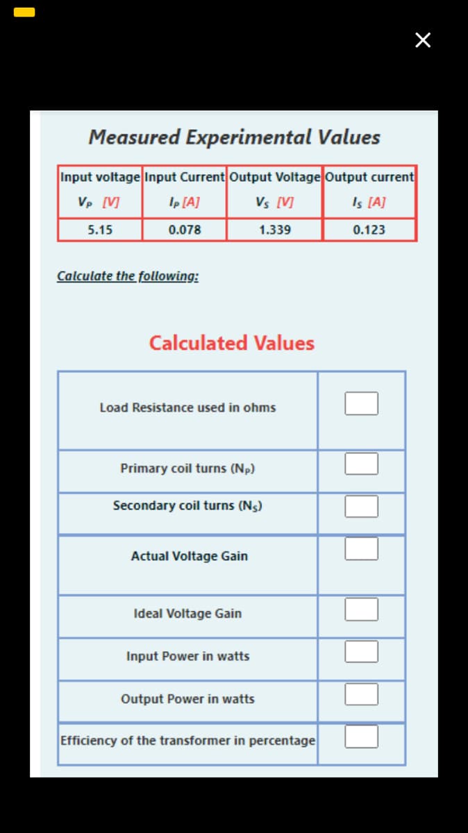 Measured Experimental Values
Input voltage Input Current Output Voltage Output current
Vp [V]
Ip [A]
Vs [V]
Is [A]
5.15
0.078
1.339
0.123
Calculate the following:
Calculated Values
Load Resistance used in ohms
Primary coil turns (Np)
Secondary coil turns (N5)
Actual Voltage Gain
Ideal Voltage Gain
Input Power in watts
Output Power in watts
Efficiency of the transformer in percentage
