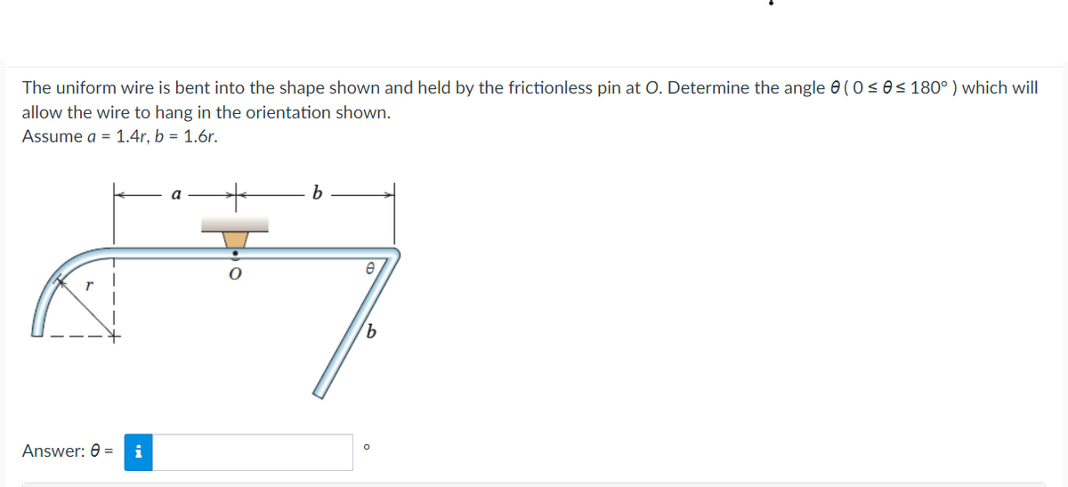 The uniform wire is bent into the shape shown and held by the frictionless pin at O Determine the angle 8 ( 0 ≤ 8 ≤ 180° ) which will
allow the wire to hang in the orientation shown.
Assume a = 1.4r, b = 1.6r.
Answer: 6 = i
a
●
b
e
म