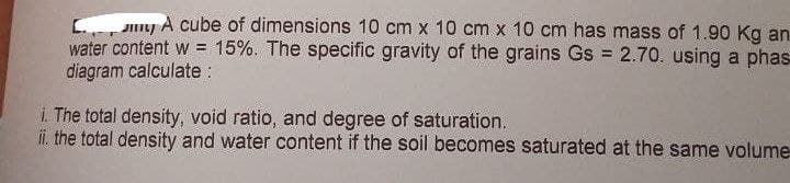 Or
J A cube of dimensions 10 cm x 10 cm x 10 cm has mass of 1.90 Kg an
water content w = 15%. The specific gravity of the grains Gs = 2.70. using a phas
diagram calculate :
The total density, void ratio, and degree of saturation.
ii. the total density and water content if the soil becomes saturated at the same volume