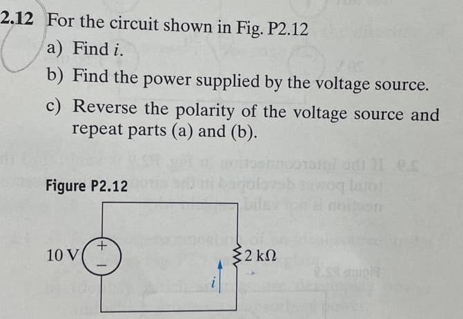 2.12 For the circuit shown in Fig. P2.12
a) Find i.
b) Find the power supplied by the voltage source.
c) Reverse the polarity of the voltage source and
repeat parts (a) and (b).
Figure P2.12
10 V
+
bago
Σ2 ΚΩ
laro!
2.59 ampl