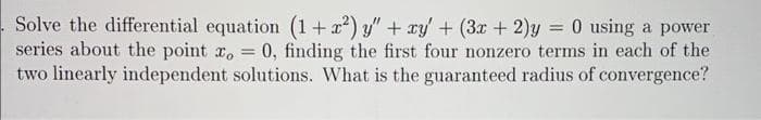 Solve the differential equation (1+x²) y" + xy' + (3x + 2)y = 0 using a power
series about the point x = 0, finding the first four nonzero terms in each of the
two linearly independent solutions. What is the guaranteed radius of convergence?