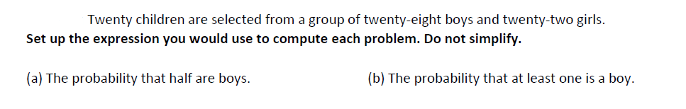 Twenty children are selected from a group of twenty-eight boys and twenty-two girls.
Set up the expression you would use to compute each problem. Do not simplify.
(a) The probability that half are boys.
(b) The probability that at least one is a boy.