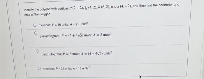 Identify the polygon with vertices P (2,-2). Q (4, 2), R (6,2), and S (4, -2), and then find the perimeter and
area of the polygon.
rhombus; P= 16 units; A = 21 units²
parallelogram; P = (4 + 4√/5) units; A = 8 units²
parallelogram; P 8 units; A= (4+4√//5) units²
rhombus; P= 21 units; A = 16 units?