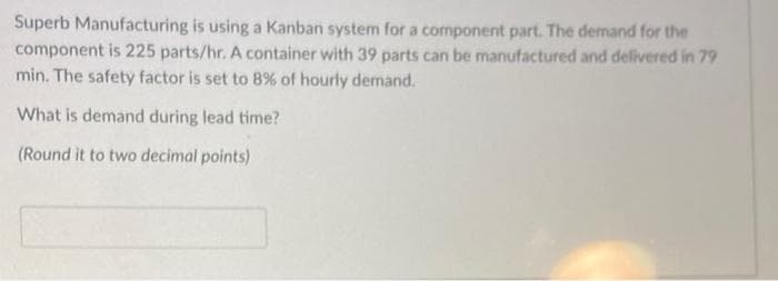 Superb Manufacturing is using a Kanban system for a component part. The demand for the
component is 225 parts/hr. A container with 39 parts can be manufactured and delivered in 79
min. The safety factor is set to 8% of hourly demand.
What is demand during lead time?
(Round it to two decimal points)