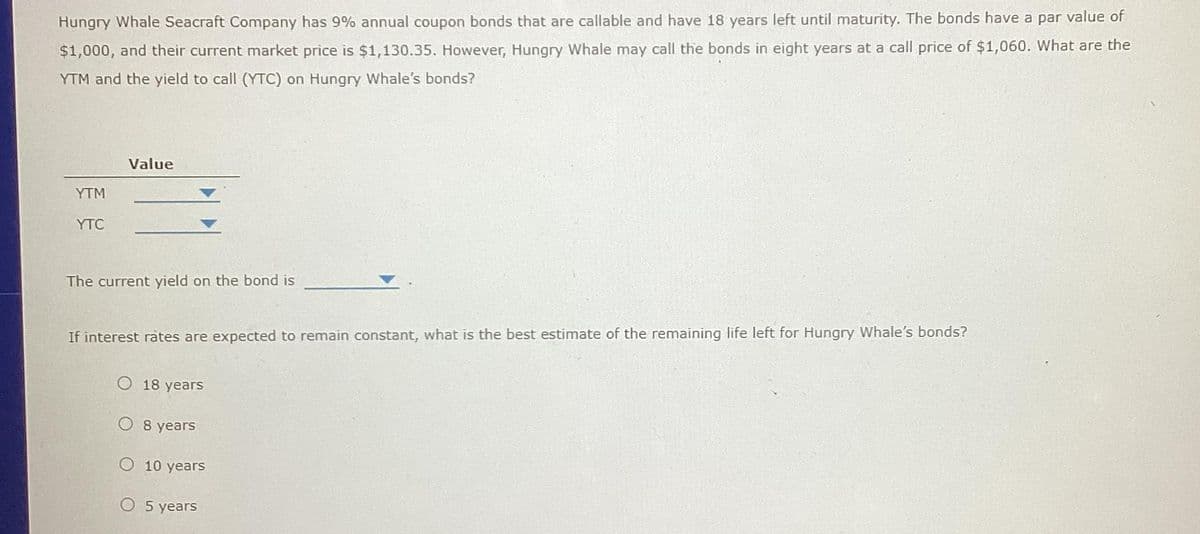 Hungry Whale Seacraft Company has 9% annual coupon bonds that are callable and have 18 years left until maturity. The bonds have a par value of
$1,000, and their current market price is $1,130.35. However, Hungry Whale may call the bonds in eight years at a call price of $1,060. What are the
YTM and the yield to call (YTC) on Hungry Whale's bonds?
YTM
YTC
Value
The current yield on the bond is
If interest rates are expected to remain constant, what is the best estimate of the remaining life left for Hungry Whale's bonds?
O 18 years
O 8 years
O 10 years
O 5 years