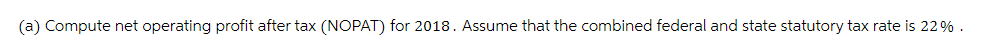 (a) Compute net operating profit after tax (NOPAT) for 2018. Assume that the combined federal and state statutory tax rate is 22%.