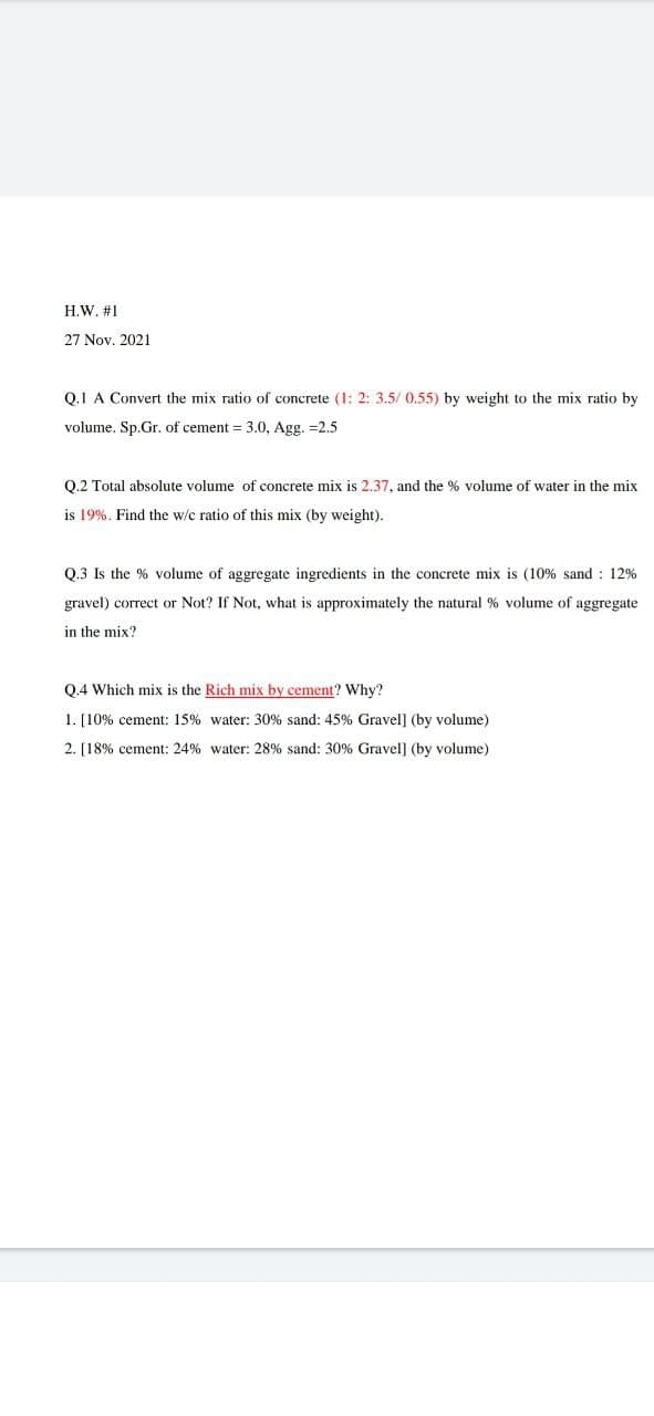 H.W. #1
27 Nov. 2021
Q.1 A Convert the mix ratio of concrete (1: 2: 3.5/ 0.55) by weight to the mix ratio by
volume. Sp.Gr. of cement = 3.0, Agg. =2.5
Q.2 Total absolute volume of concrete mix is 2.37, and the % volume of water in the mix
is 19%. Find the w/c ratio of this mix (by weight).
Q.3 Is the % volume of aggregate ingredients in the concrete mix is (10% sand : 12%
gravel) correct or Not? If Not, what is approximately the natural % volume of aggregate
in the mix?
0.4 Which mix is the Rich mix by cement? Why?
1. [10% cement: 15% water: 30% sand: 45% Gravel] (by volume)
2. [18% cement: 24% water: 28% sand: 30% Gravel] (by volume)
