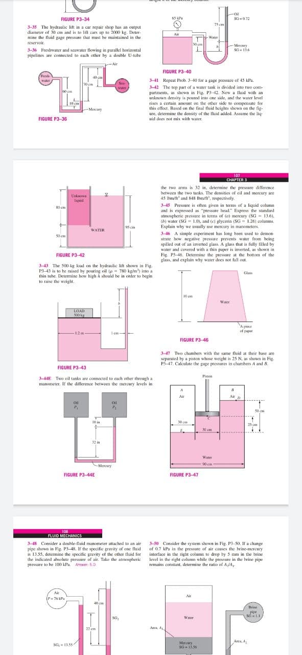 Oil
FIGURE P3-34
65 kPa
SG-072
75 cm
3-35 The hydraulic lift in a car repair shop has an output
diarneter of 30 cm and is to lift cars up to 2000 kg. Deter-
mine the fluid gage pressare that must be maintained in the
reservoir
Air
Water
30 ca
Merury
SG- 13.6
3-36 Freshwater and seawater flowing in parallel horizontal
pipelines are connected to each ather by a double U-tuhe
Air
FIGURE P3-40
Resh
wter
40 cm
341 Repeat Prob. 3-40 for a gage pressure of 45 kPa.
3-42 The top part of a water tank is divided into two com-
partments, as shown in Fig. P3-42. Now a fluid with an
unknown density is poured into ane side, and the water level
rises a certain amount on the other side to compensate for
this effect. Based on the final fluid heights shown on the fig-
ure, determine the density of the fluid added. Assume the liq-
Sea-
wat
10 cm
Mercury
FIGURE P3-36
uid does not mix with water.
107
CHAPTER 3
the two arms is 32 in, detemine the pressure difference
between the two tanks. The densities of ail and mercury are
Unknown
Liguid
45 lbm/ft' and 848 Ibm/ft', respectively.
3-45 Pressure is often given in terms of a liquid calumn
and is expressed as "pressure head." Express the standard
atmospherie pressure in terms of (a) mercury (SG - 13.6),
(b) water (SG = 1.0), and (c) glycerin (SG = 1.26) columns.
Explain why we usually use mereury in manometers,
80 cm
95 cm
WATER
3-46 A simple experiment has long heen used to demon-
strate how negative pressure prevents water from being
spilled out of an inverted glass. A glass that is fully filled by
water and covered with a thin paper is inverted, as shown in
Fig. P3-46. Determine the pressure at the bottom of the
glass, and expluin why water does not fall out.
50 cm
FIGURE P3-42
343 The 500-kg load on the hydraulic lift shown in Fig.
P3-43 is to be raised by pouring oil (p = 780 kp/m') into a
thin tuhe. Determine how high h should be in order to begin
to raise the weight.
Glass
10 cm
Water
LOAD
500 kg
A piece
uf paper
-1.2m
1 em
FIGURE P3-46
3-47 Two chambers with the same fluid at their base are
separated by a piston whose weight is 25 N, as shown in Fig.
P3-47. Calculate the gage pressures in chambers A and B.
FIGURE P3-43
Piston
344E Two eil tanks are connected to each other through a
manometer. If the difference between the mercury levels in
A
A
Air n
Oil
Oil
50 em
10 in
30 cm
25 cm
30 cm
32 in
Water
r
90 cm
-Mercury
FIGURE P3-44E
FIGURE P3-47
108
FLUID MECHANICS
3-50 Consider the system shown in Fig. P3-50. If a change
of 0.7 kPa in the pressure of air causes the brine-mercury
interface in the right column to drop by 5 mm in the brine
level in the right column while the pressure in the brine pipe
remains constant, determine the ratio of AJA
3-48 Consider a double-fluid manometer attached to an air
pipe shown in Fig. P3-48, If the specific gravity of one fluid
is 13.55, determine the specific gravity of the other fluid for
the indicated abhsolute pressure of air. Take the atmospheric
pressure to be 100 kPa. Answer: 5.0
Air
Air
(P= 76 kPa
40 em
Brine
pipe
sd1.1
SG,
Water
22 em
Ara A
Area. A
SG,= 13.55
Mercury
SG- 13.56
