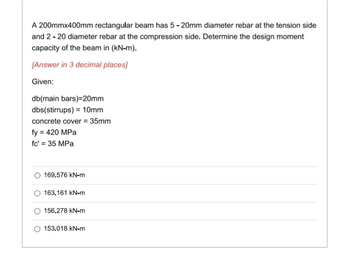 A 200mmx400mm rectangular beam has 5-20mm diameter rebar at the tension side
and 2-20 diameter rebar at the compression side. Determine the design moment
capacity of the beam in (kN-m).
[Answer in 3 decimal places]
Given:
db(main bars)=20mm
dbs(stirrups) = 10mm
concrete cover = 35mm
fy = 420 MPa
fc' = 35 MPa
169.576 kN-m
163.161 kN-m
156.278 kN-m
153.018 kN-m