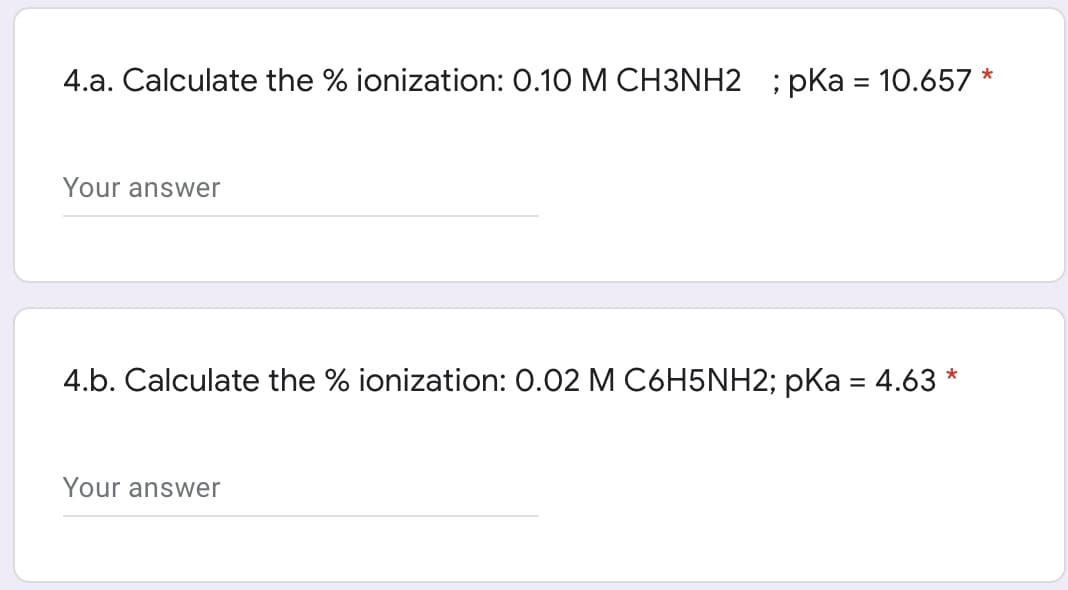 4.a. Calculate the % ionization: 0.10 M CH3NH2 ; pKa = 10.657 *
Your answer
4.b. Calculate the % ionization: 0.02 M C6H5NH2; pKa = 4.63*
Your answer