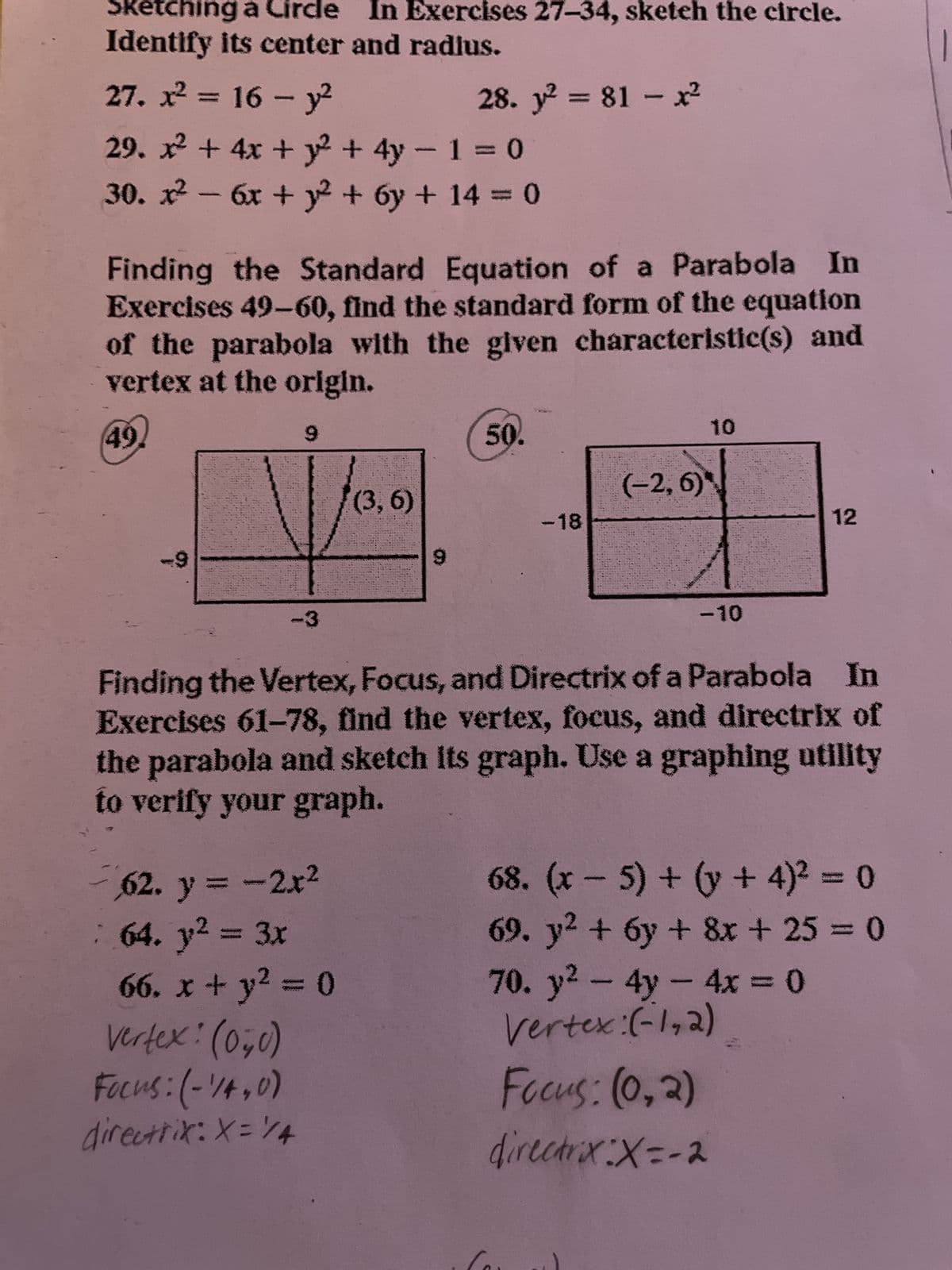 Sketching a Circle In Exercises 27-34, sketeh the circle.
Identify its center and radius.
27. x² = 16 - y²
29. x² + 4x +²2² + 4y - 1 = 0
30. x² - 6x + y² + 6y + 14 = 0
Finding the Standard Equation of a Parabola In
Exercises 49-60, find the standard form of the equation
of the parabola with the given characteristic(s) and
vertex at the origin.
49.
9
28. y² = 81 - x²
(3,6)
62. y = -2x²
64. y² = 3x
66. x + y² = 0
Vertex: (0,0)
Focus: (-1/4,0)
directrix: X= 14
50.
-18
(-2, 6)
10
-10
Finding the Vertex, Focus, and Directrix of a Parabola In
Exercises 61-78, find the vertex, focus, and directrix of
the parabola and sketch its graph. Use a graphing utility
to verify your graph.
12
Focus: (0₂2)
directrix X=-2
68. (x - 5) + (y + 4)² = 0
69. y² + 6y + 8x + 25 = 0
70. y² - 4y - 4x = 0
Vertex:(-1,2)
1