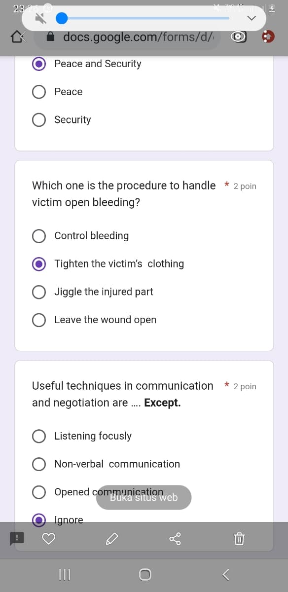 23
docs.google.com/forms/d/
Peace and Security
Peace
Security
Which one is the procedure to handle * 2 poin
victim open bleeding?
Control bleeding
Tighten the victim's clothing
Jiggle the injured part
Leave the wound open
Useful techniques in communication * 2 poin
and negotiation are .... Except.
Listening focusly
Non-verbal communication
Opened communication
Buka situs web
Ignore
111
U